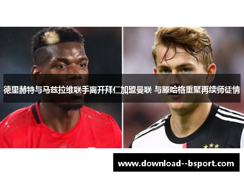 德里赫特与马兹拉维联手离开拜仁加盟曼联 与滕哈格重聚再续师徒情