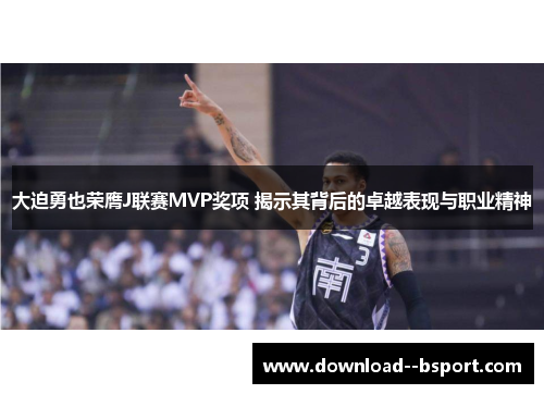 大迫勇也荣膺J联赛MVP奖项 揭示其背后的卓越表现与职业精神