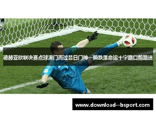 德赫亚欧联决赛点球滑门而过昔日门神一瞬跌落命运十字路口前路迷