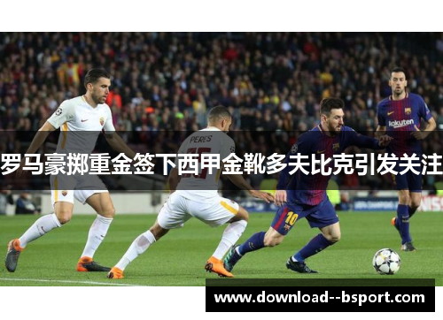 罗马豪掷重金签下西甲金靴多夫比克引发关注