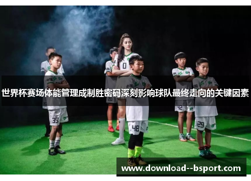 世界杯赛场体能管理成制胜密码深刻影响球队最终走向的关键因素