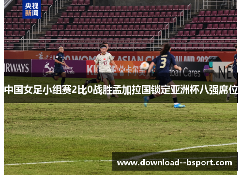 中国女足小组赛2比0战胜孟加拉国锁定亚洲杯八强席位