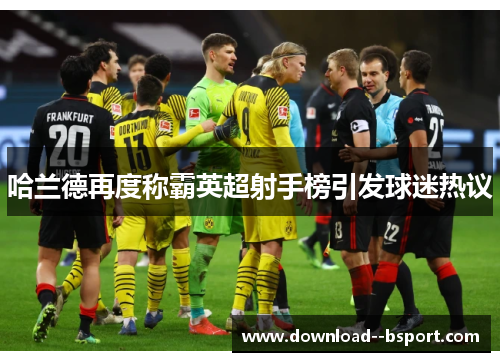 哈兰德再度称霸英超射手榜引发球迷热议