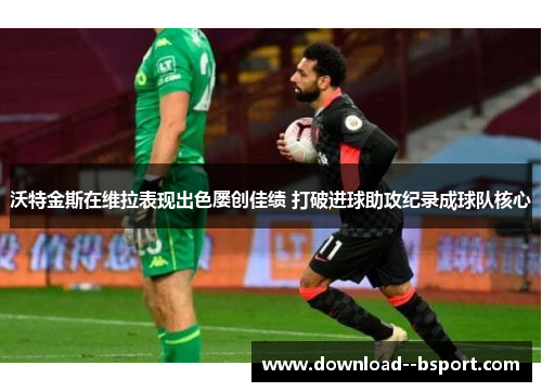 沃特金斯在维拉表现出色屡创佳绩 打破进球助攻纪录成球队核心