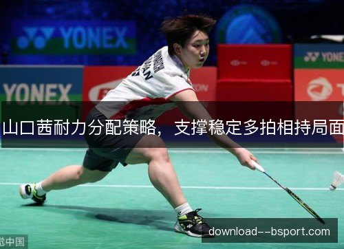 山口茜耐力分配策略，支撑稳定多拍相持局面